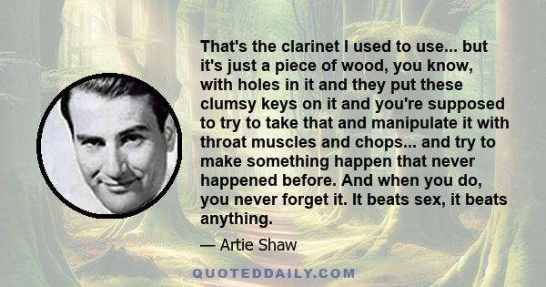 That's the clarinet I used to use... but it's just a piece of wood, you know, with holes in it and they put these clumsy keys on it and you're supposed to try to take that and manipulate it with throat muscles and