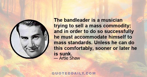 The bandleader is a musician trying to sell a mass commodity; and in order to do so successfully he must accommodate himself to mass standards. Unless he can do this comfortably, sooner or later he is sunk.