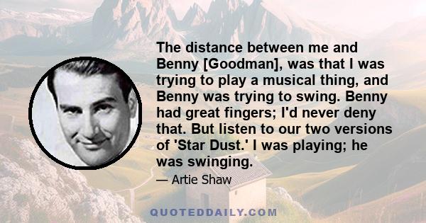 The distance between me and Benny [Goodman], was that I was trying to play a musical thing, and Benny was trying to swing. Benny had great fingers; I'd never deny that. But listen to our two versions of 'Star Dust.' I