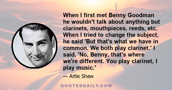 When I first met Benny Goodman he wouldn't talk about anything but clarinets, mouthpieces, reeds, etc. When I tried to change the subject, he said 'But that's what we have in common. We both play clarinet.' I said, 'No, 