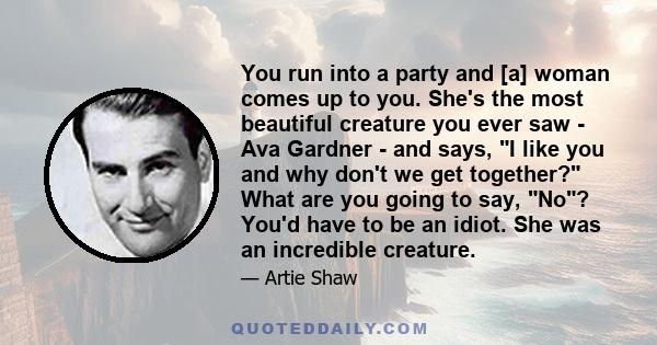 You run into a party and [a] woman comes up to you. She's the most beautiful creature you ever saw - Ava Gardner - and says, I like you and why don't we get together? What are you going to say, No? You'd have to be an