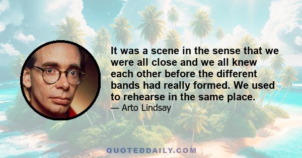 It was a scene in the sense that we were all close and we all knew each other before the different bands had really formed. We used to rehearse in the same place.