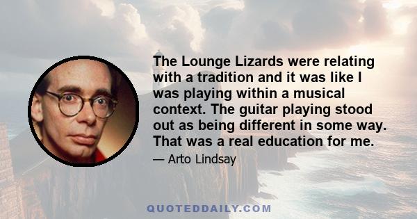 The Lounge Lizards were relating with a tradition and it was like I was playing within a musical context. The guitar playing stood out as being different in some way. That was a real education for me.