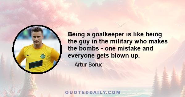 Being a goalkeeper is like being the guy in the military who makes the bombs - one mistake and everyone gets blown up.