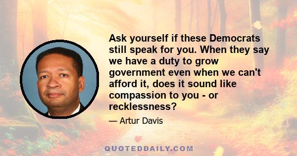 Ask yourself if these Democrats still speak for you. When they say we have a duty to grow government even when we can't afford it, does it sound like compassion to you - or recklessness?