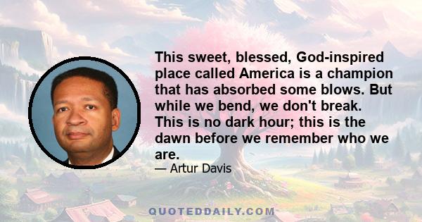 This sweet, blessed, God-inspired place called America is a champion that has absorbed some blows. But while we bend, we don't break. This is no dark hour; this is the dawn before we remember who we are.