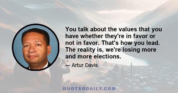 You talk about the values that you have whether they're in favor or not in favor. That's how you lead. The reality is, we're losing more and more elections.