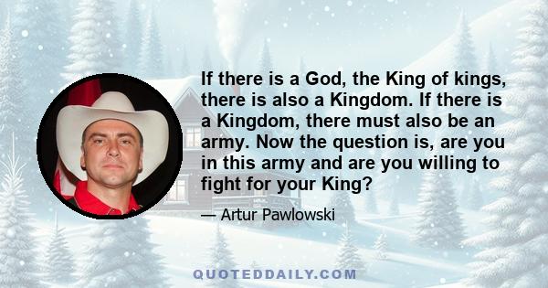 If there is a God, the King of kings, there is also a Kingdom. If there is a Kingdom, there must also be an army. Now the question is, are you in this army and are you willing to fight for your King?