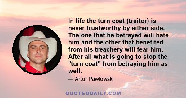 In life the turn coat (traitor) is never trustworthy by either side. The one that he betrayed will hate him and the other that benefited from his treachery will fear him. After all what is going to stop the turn coat