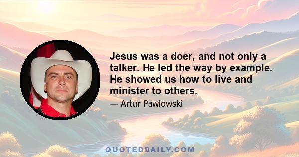 Jesus was a doer, and not only a talker. He led the way by example. He showed us how to live and minister to others.