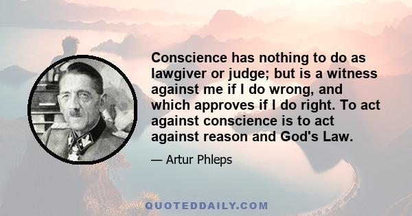 Conscience has nothing to do as lawgiver or judge; but is a witness against me if I do wrong, and which approves if I do right. To act against conscience is to act against reason and God's Law.