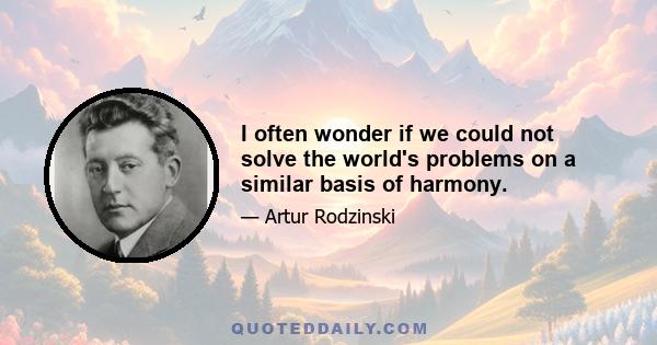 I often wonder if we could not solve the world's problems on a similar basis of harmony.