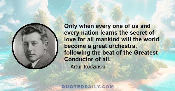 Only when every one of us and every nation learns the secret of love for all mankind will the world become a great orchestra, following the beat of the Greatest Conductor of all.