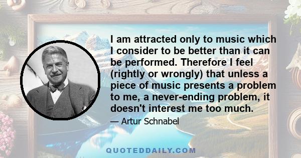 I am attracted only to music which I consider to be better than it can be performed. Therefore I feel (rightly or wrongly) that unless a piece of music presents a problem to me, a never-ending problem, it doesn't