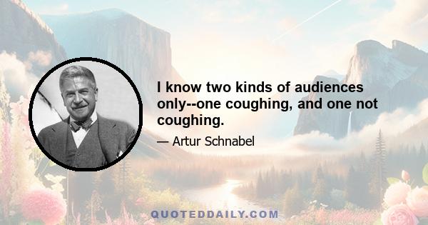 I know two kinds of audiences only--one coughing, and one not coughing.