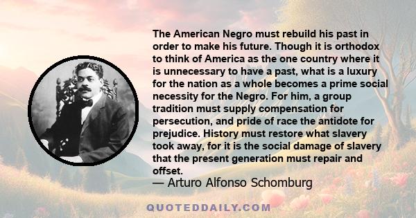 The American Negro must rebuild his past in order to make his future. Though it is orthodox to think of America as the one country where it is unnecessary to have a past, what is a luxury for the nation as a whole