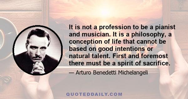 It is not a profession to be a pianist and musician. It is a philosophy, a conception of life that cannot be based on good intentions or natural talent. First and foremost there must be a spirit of sacrifice.