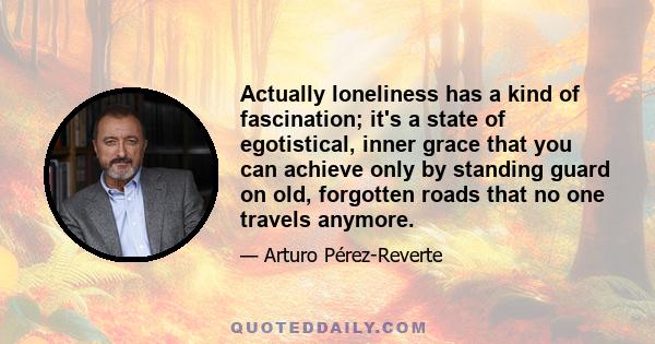 Actually loneliness has a kind of fascination; it's a state of egotistical, inner grace that you can achieve only by standing guard on old, forgotten roads that no one travels anymore.