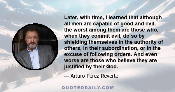 Later, with time, I learned that although all men are capable of good and evil, the worst among them are those who, when they commit evil, do so by shielding themselves in the authority of others, in their