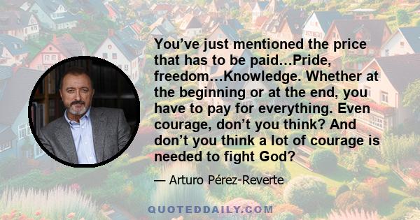 You’ve just mentioned the price that has to be paid…Pride, freedom…Knowledge. Whether at the beginning or at the end, you have to pay for everything. Even courage, don’t you think? And don’t you think a lot of courage