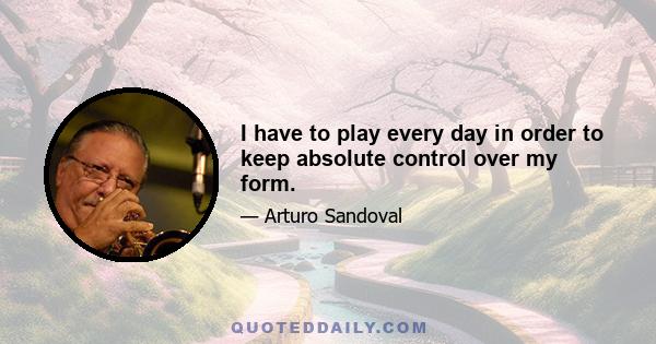 I have to play every day in order to keep absolute control over my form.