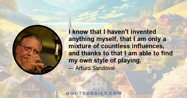 I know that I haven't invented anything myself, that I am only a mixture of countless influences, and thanks to that I am able to find my own style of playing.