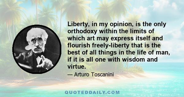 Liberty, in my opinion, is the only orthodoxy within the limits of which art may express itself and flourish freely-liberty that is the best of all things in the life of man, if it is all one with wisdom and virtue.