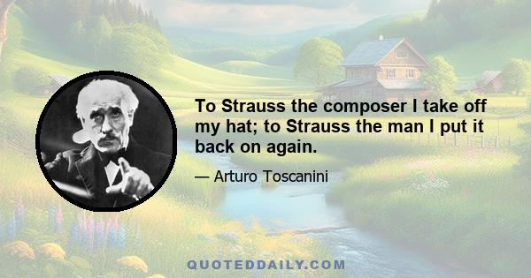 To Strauss the composer I take off my hat; to Strauss the man I put it back on again.