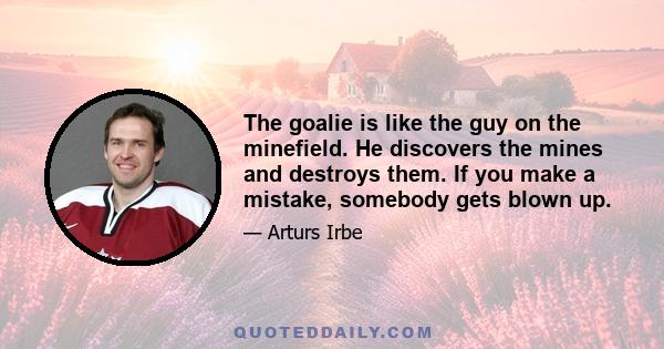 The goalie is like the guy on the minefield. He discovers the mines and destroys them. If you make a mistake, somebody gets blown up.