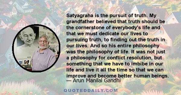 Satyagraha is the pursuit of truth. My grandfather believed that truth should be the cornerstone of everybody's life and that we must dedicate our lives to pursuing truth, to finding out the truth in our lives. And so