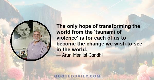 The only hope of transforming the world from the 'tsunami of violence' is for each of us to become the change we wish to see in the world.