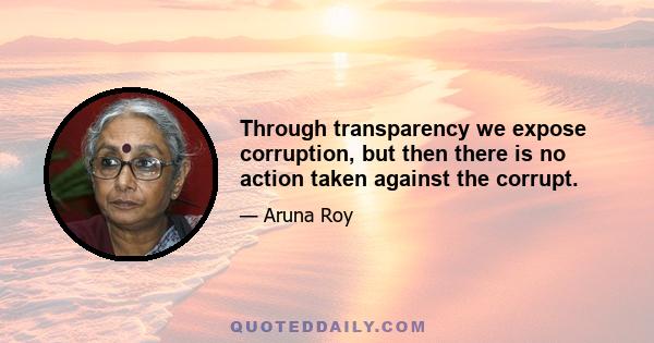 Through transparency we expose corruption, but then there is no action taken against the corrupt.