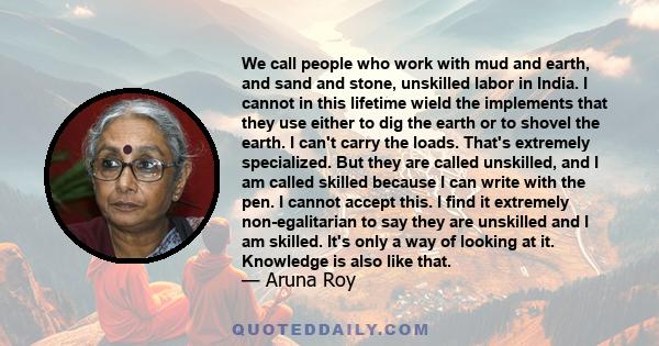 We call people who work with mud and earth, and sand and stone, unskilled labor in India. I cannot in this lifetime wield the implements that they use either to dig the earth or to shovel the earth. I can't carry the