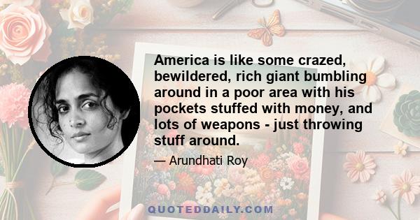 America is like some crazed, bewildered, rich giant bumbling around in a poor area with his pockets stuffed with money, and lots of weapons - just throwing stuff around.