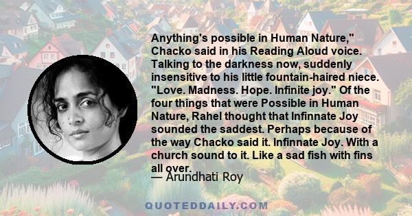 Anything's possible in Human Nature, Chacko said in his Reading Aloud voice. Talking to the darkness now, suddenly insensitive to his little fountain-haired niece. Love. Madness. Hope. Infinite joy. Of the four things