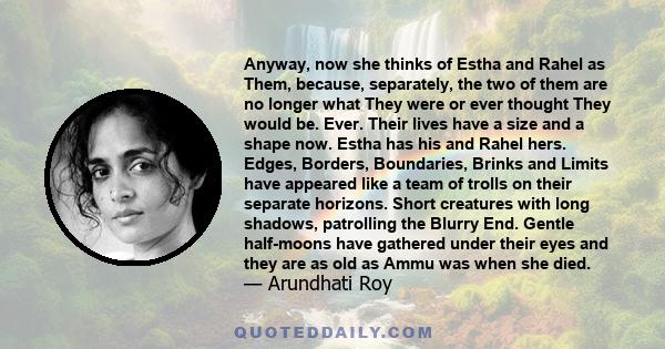 Anyway, now she thinks of Estha and Rahel as Them, because, separately, the two of them are no longer what They were or ever thought They would be. Ever. Their lives have a size and a shape now. Estha has his and Rahel