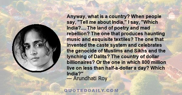 Anyway, what is a country? When people say, Tell me about India, I say, Which India?.... The land of poetry and mad rebellion? The one that produces haunting music and exquisite textiles? The one that invented the caste 