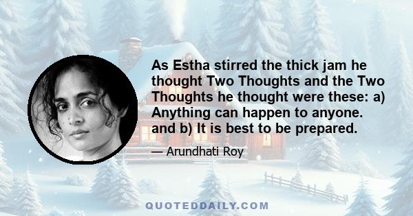 As Estha stirred the thick jam he thought Two Thoughts and the Two Thoughts he thought were these: a) Anything can happen to anyone. and b) It is best to be prepared.