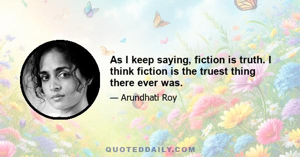 As I keep saying, fiction is truth. I think fiction is the truest thing there ever was.