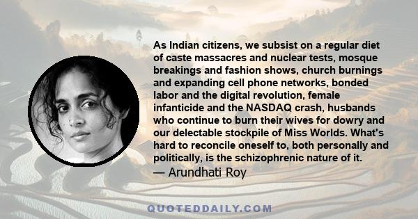 As Indian citizens, we subsist on a regular diet of caste massacres and nuclear tests, mosque breakings and fashion shows, church burnings and expanding cell phone networks, bonded labor and the digital revolution,