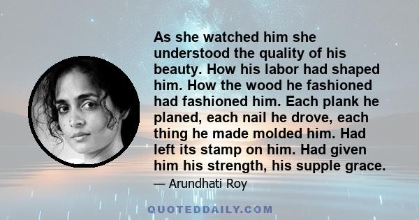 As she watched him she understood the quality of his beauty. How his labor had shaped him. How the wood he fashioned had fashioned him. Each plank he planed, each nail he drove, each thing he made molded him. Had left