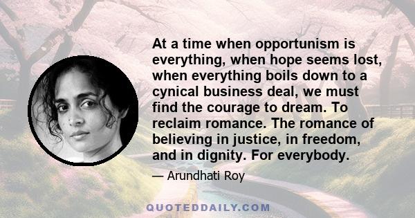 At a time when opportunism is everything, when hope seems lost, when everything boils down to a cynical business deal, we must find the courage to dream. To reclaim romance. The romance of believing in justice, in