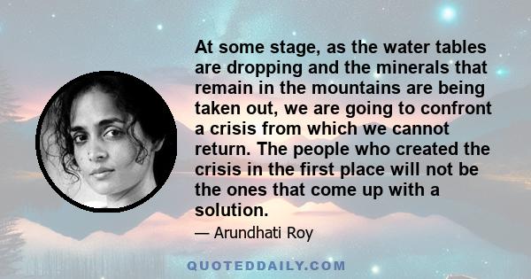 At some stage, as the water tables are dropping and the minerals that remain in the mountains are being taken out, we are going to confront a crisis from which we cannot return. The people who created the crisis in the