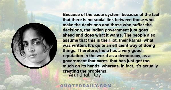 Because of the caste system, because of the fact that there is no social link between those who make the decisions and those who suffer the decisions, the Indian government just goes ahead and does what it wants. The