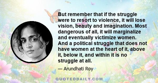 But remember that if the struggle were to resort to violence, it will lose vision, beauty and imagination. Most dangerous of all, it will marginalize and eventually victimize women. And a political struggle that does