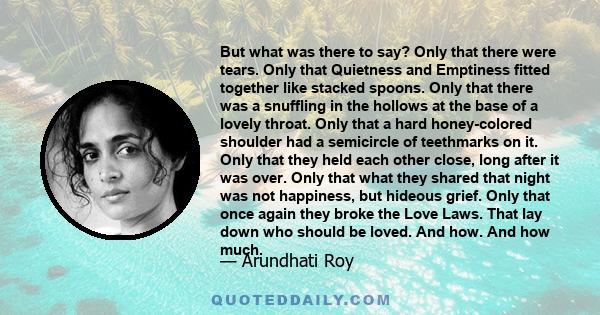 But what was there to say? Only that there were tears. Only that Quietness and Emptiness fitted together like stacked spoons. Only that there was a snuffling in the hollows at the base of a lovely throat. Only that a