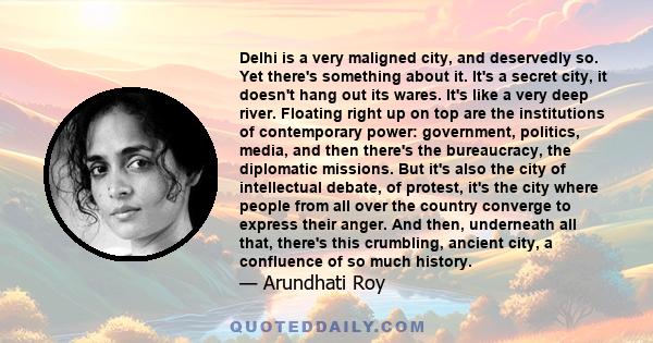 Delhi is a very maligned city, and deservedly so. Yet there's something about it. It's a secret city, it doesn't hang out its wares. It's like a very deep river. Floating right up on top are the institutions of