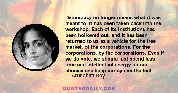 Democracy no longer means what it was meant to. It has been taken back into the workshop. Each of its institutions has been hollowed out, and it has been returned to us as a vehicle for the free market, of the