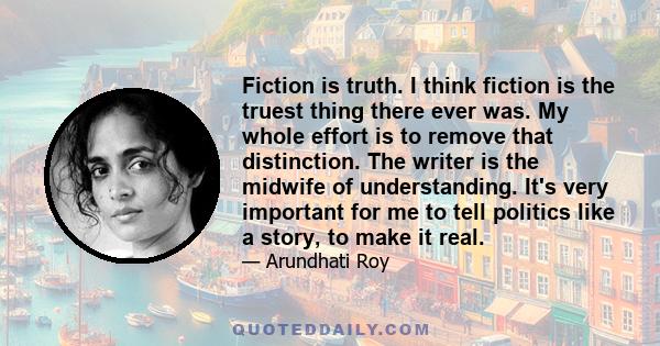 Fiction is truth. I think fiction is the truest thing there ever was. My whole effort is to remove that distinction. The writer is the midwife of understanding. It's very important for me to tell politics like a story,