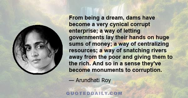 From being a dream, dams have become a very cynical corrupt enterprise; a way of letting governments lay their hands on huge sums of money; a way of centralizing resources; a way of snatching rivers away from the poor